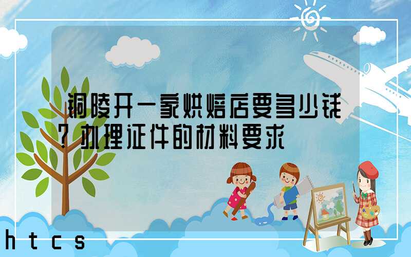 铜陵开一家烘焙店要多少钱？办理证件的材料要求！
