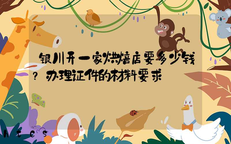 银川开一家烘焙店要多少钱？办理证件的材料要求！