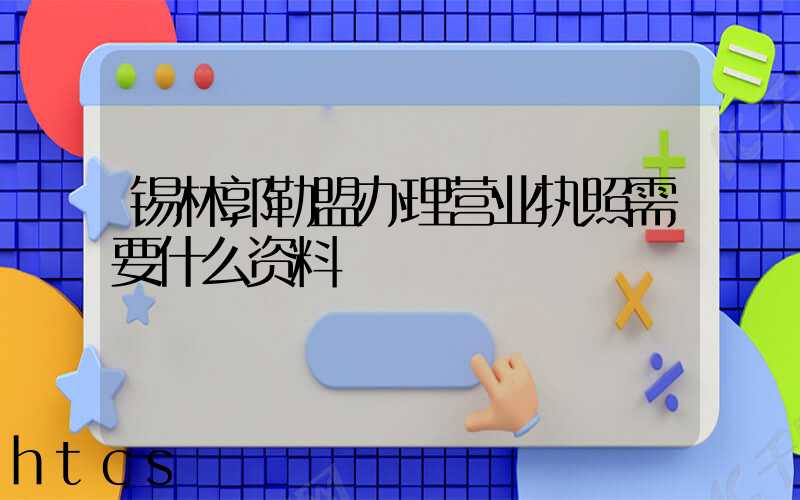 锡林郭勒盟办理营业执照需要什么资料?清单分享!