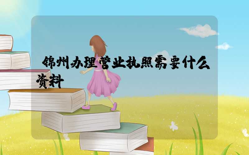 锦州办理营业执照需要什么资料?清单分享!