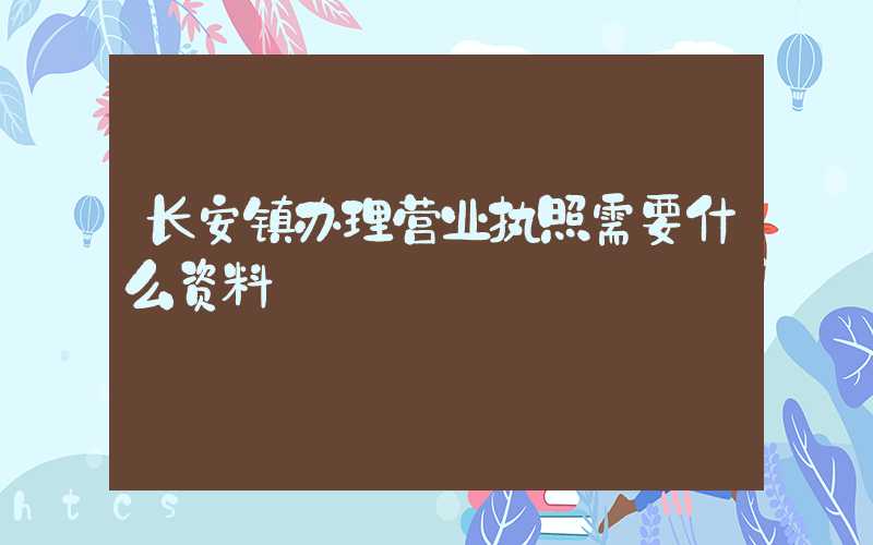 长安镇办理营业执照需要什么资料?清单分享!
