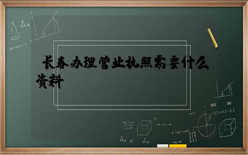 长春办理营业执照需要什么资料?清单分享!