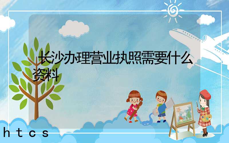 长沙办理营业执照需要什么资料?清单分享!