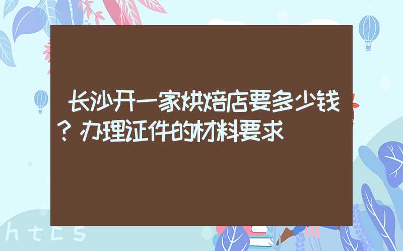 长沙开一家烘焙店要多少钱？办理证件的材料要求！