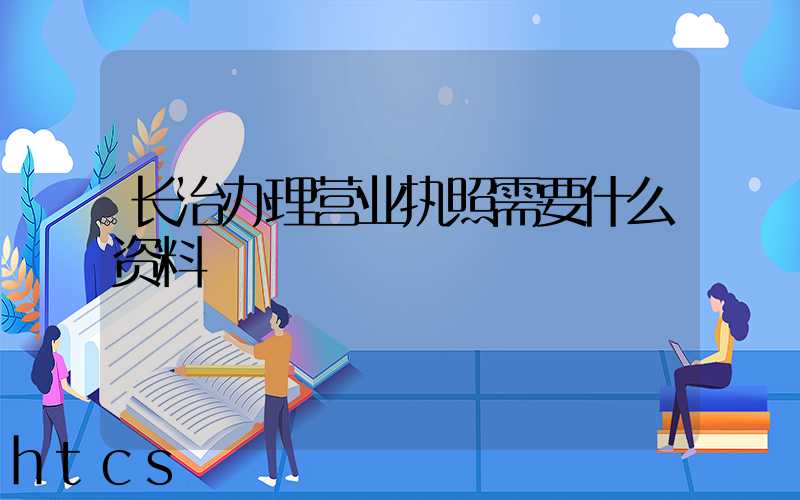长治办理营业执照需要什么资料?清单分享!