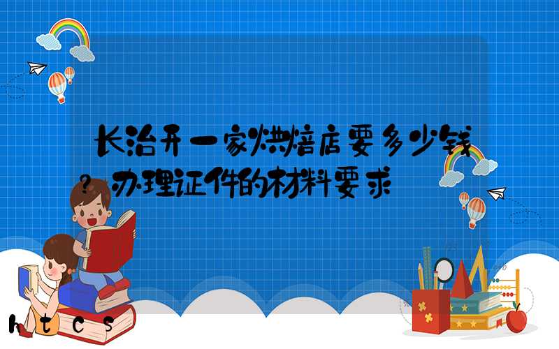 长治开一家烘焙店要多少钱？办理证件的材料要求！
