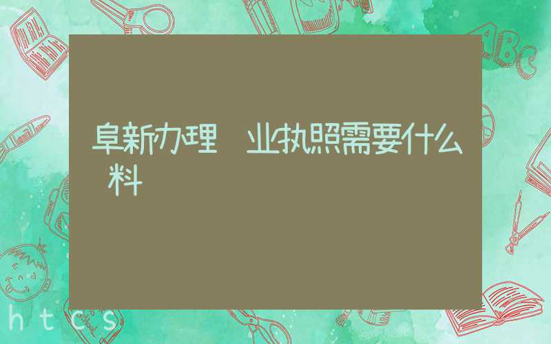 阜新办理营业执照需要什么资料?清单分享!