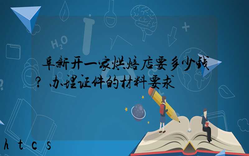 阜新开一家烘焙店要多少钱？办理证件的材料要求！