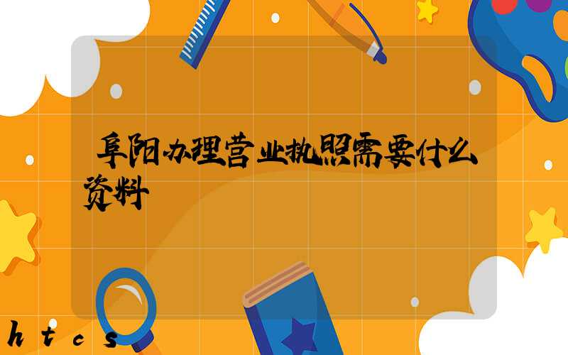 阜阳办理营业执照需要什么资料?清单分享!