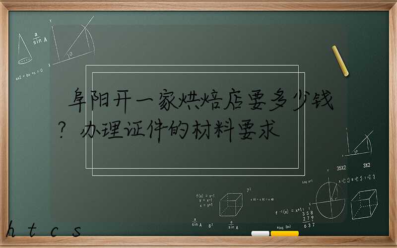 阜阳开一家烘焙店要多少钱？办理证件的材料要求！