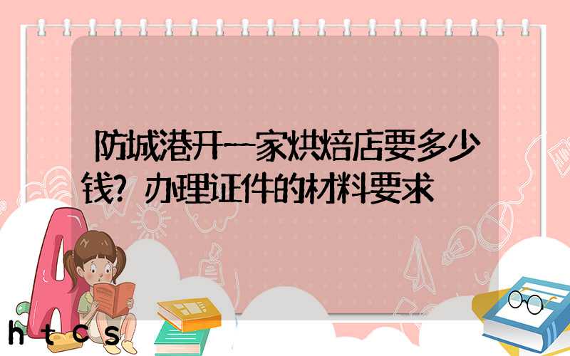 防城港开一家烘焙店要多少钱？办理证件的材料要求！