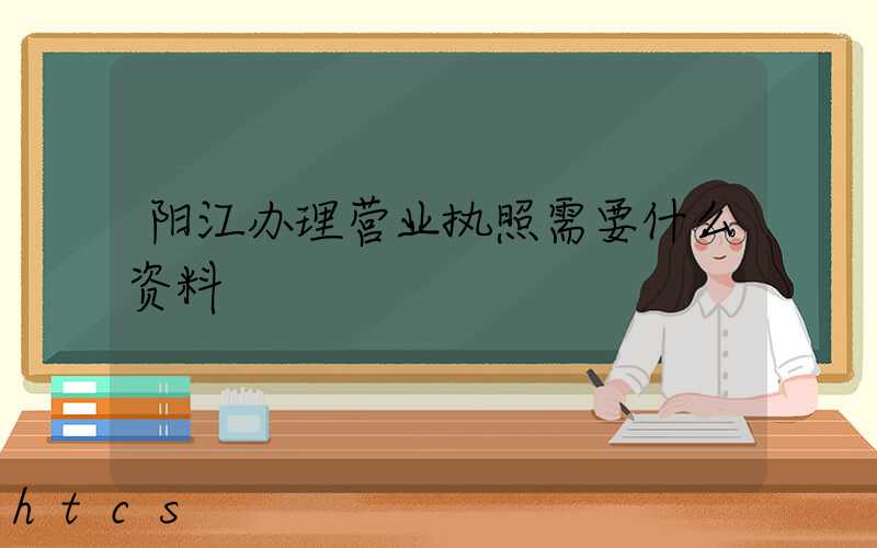 阳江办理营业执照需要什么资料?清单分享!