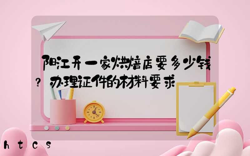 阳江开一家烘焙店要多少钱？办理证件的材料要求！