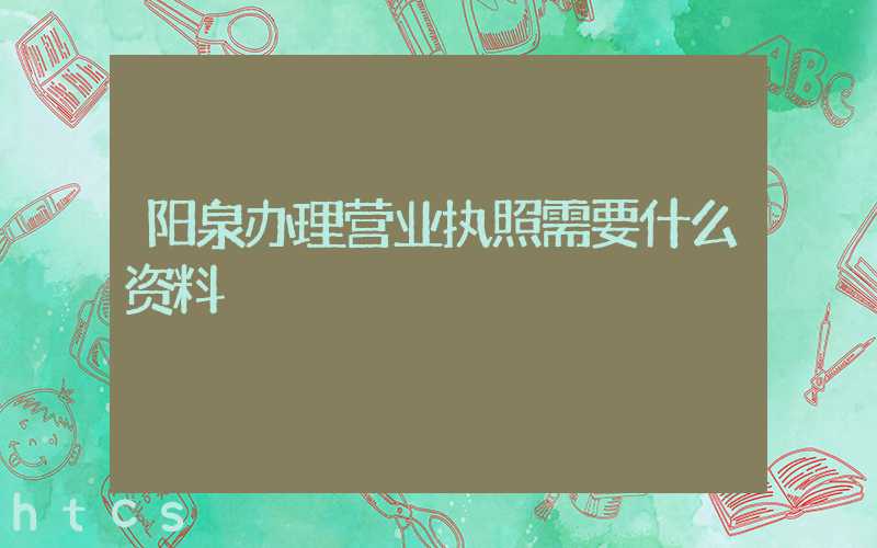 阳泉办理营业执照需要什么资料?清单分享!