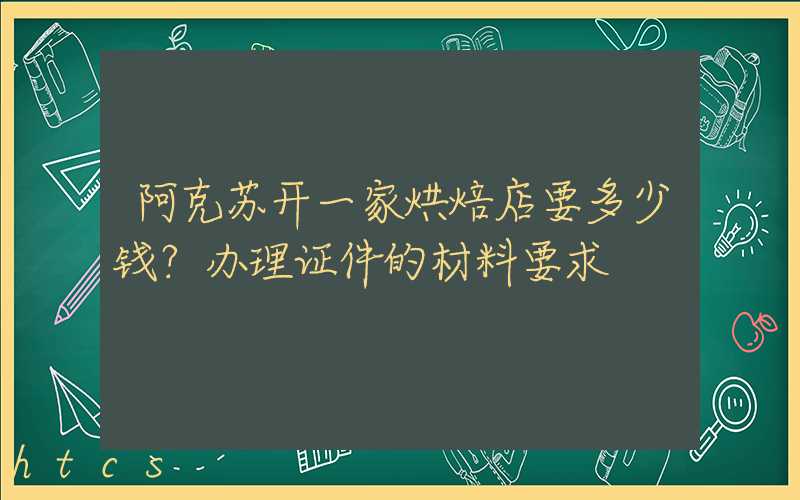 阿克苏开一家烘焙店要多少钱？办理证件的材料要求！