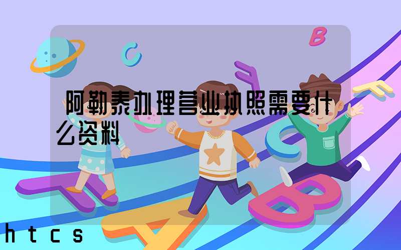 阿勒泰办理营业执照需要什么资料?清单分享!