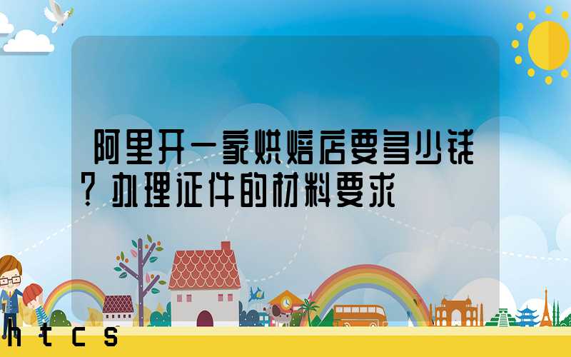 阿里开一家烘焙店要多少钱？办理证件的材料要求！