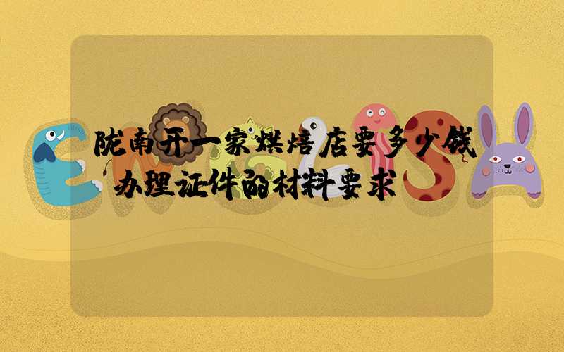 陇南开一家烘焙店要多少钱？办理证件的材料要求！