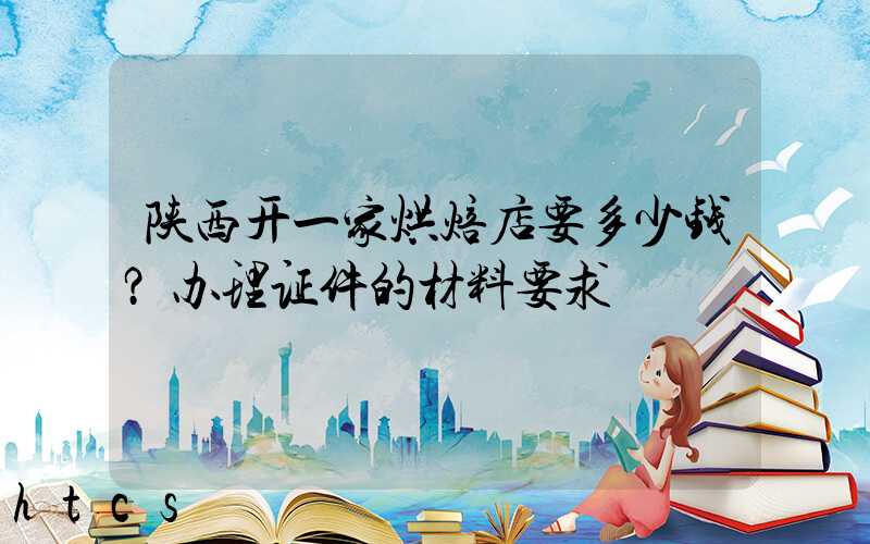 陕西开一家烘焙店要多少钱？办理证件的材料要求！