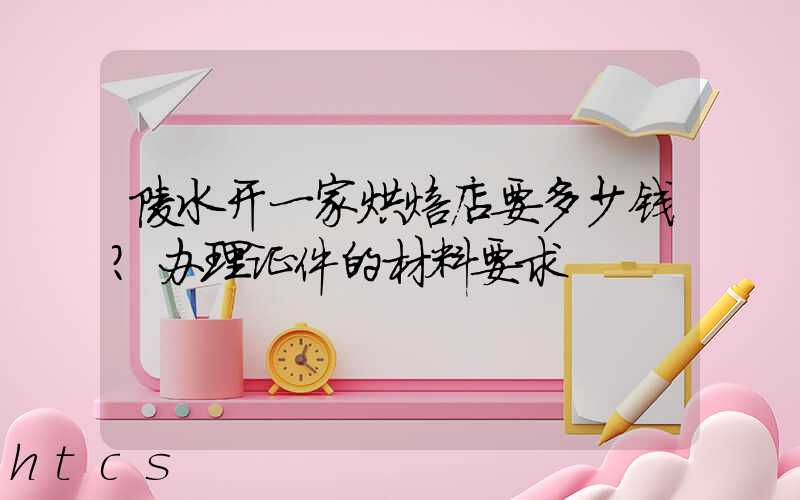 陵水开一家烘焙店要多少钱？办理证件的材料要求！