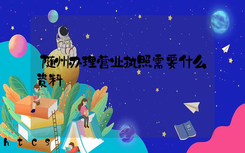 随州办理营业执照需要什么资料?清单分享!