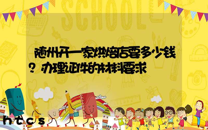 随州开一家烘焙店要多少钱？办理证件的材料要求！