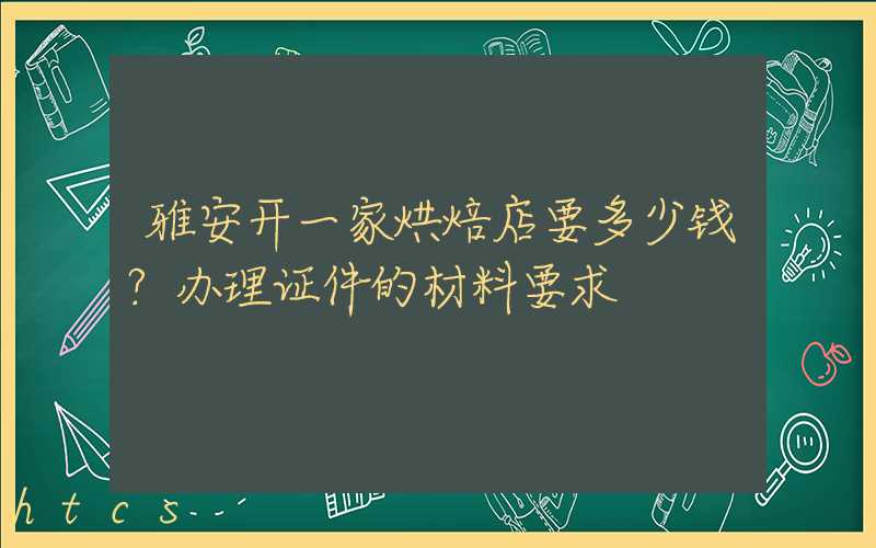 雅安开一家烘焙店要多少钱？办理证件的材料要求！