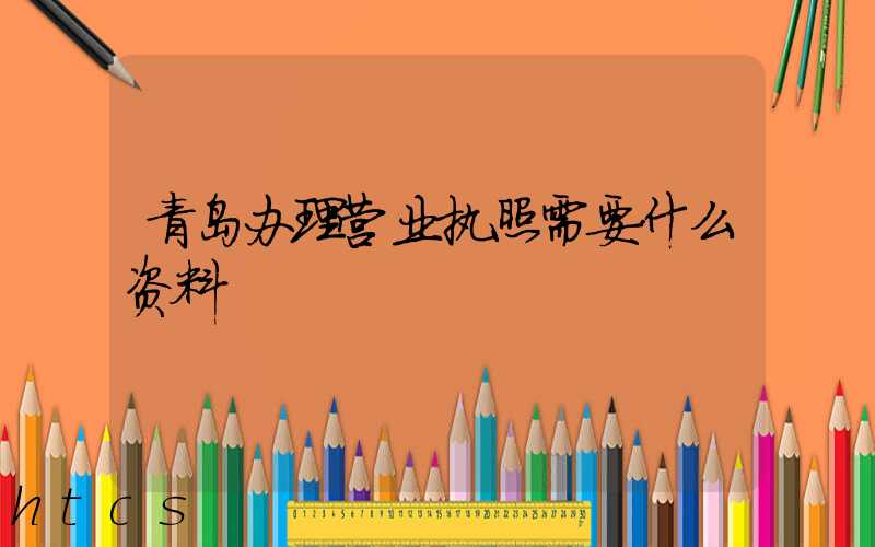 青岛办理营业执照需要什么资料?清单分享!