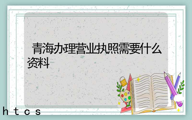 青海办理营业执照需要什么资料?清单分享!