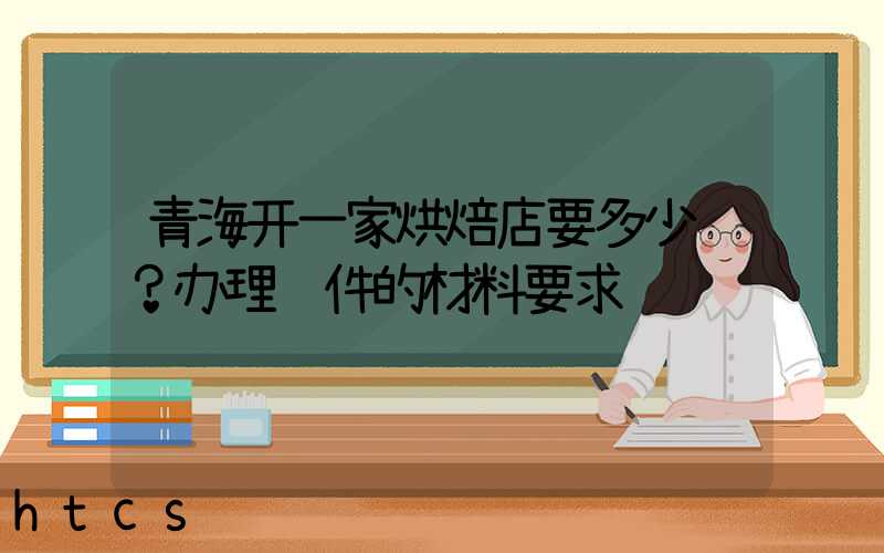 青海开一家烘焙店要多少钱？办理证件的材料要求！
