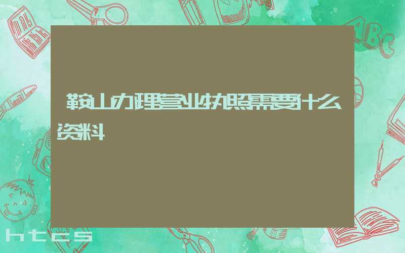 鞍山办理营业执照需要什么资料?清单分享!