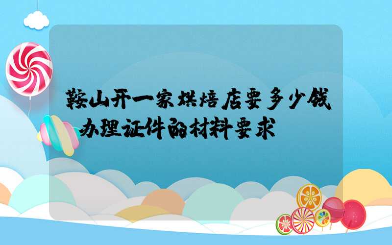 鞍山开一家烘焙店要多少钱？办理证件的材料要求！