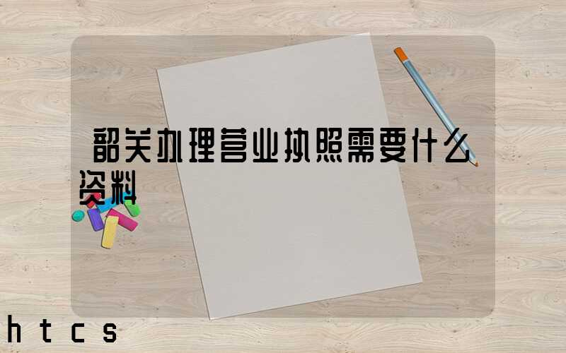 韶关办理营业执照需要什么资料?清单分享!