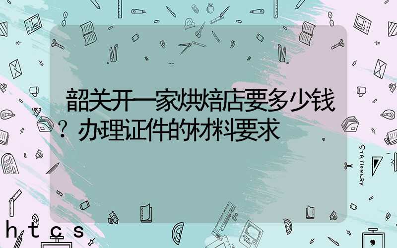 韶关开一家烘焙店要多少钱？办理证件的材料要求！