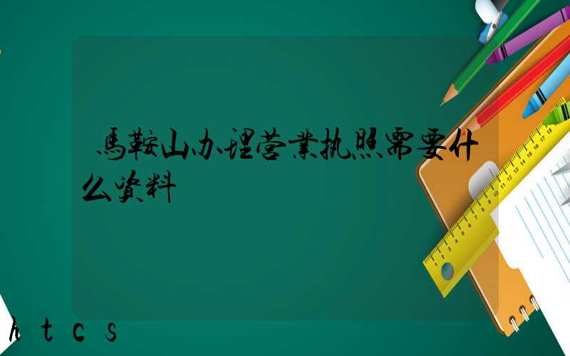 马鞍山办理营业执照需要什么资料?清单分享!