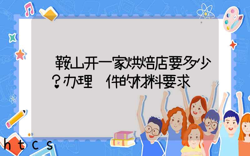 马鞍山开一家烘焙店要多少钱？办理证件的材料要求！
