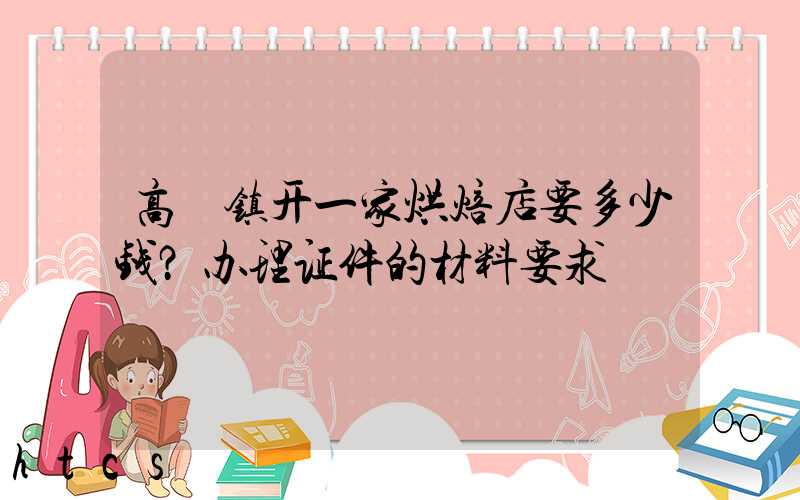 高埗镇开一家烘焙店要多少钱？办理证件的材料要求！