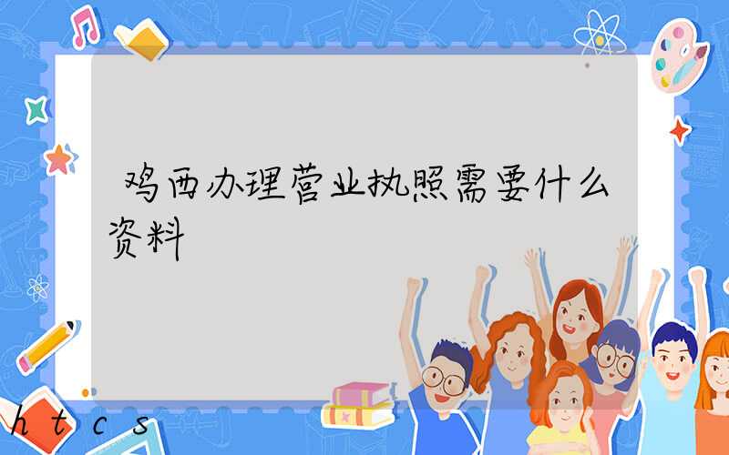 鸡西办理营业执照需要什么资料?清单分享!