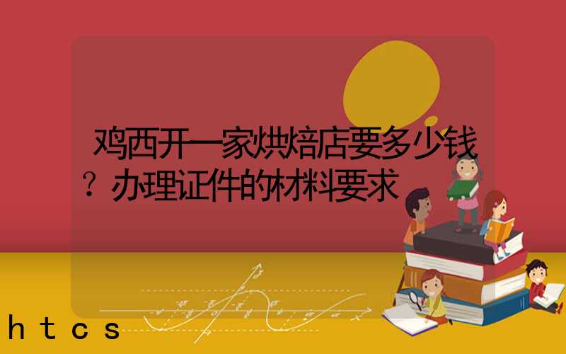 鸡西开一家烘焙店要多少钱？办理证件的材料要求！