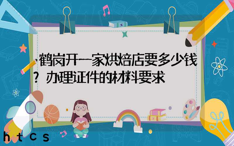 鹤岗开一家烘焙店要多少钱？办理证件的材料要求！
