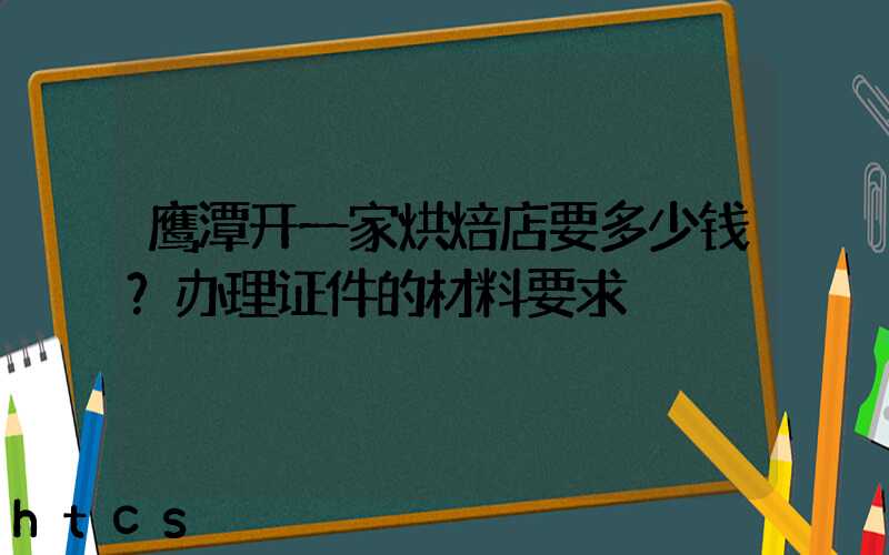 鹰潭开一家烘焙店要多少钱？办理证件的材料要求！