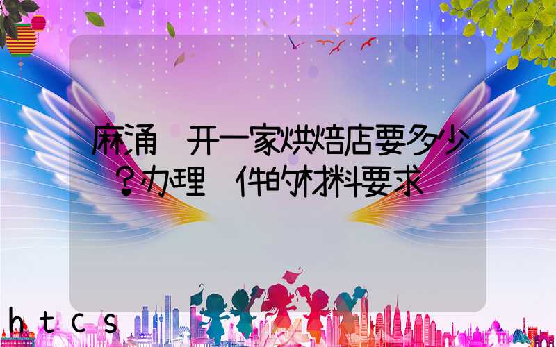 麻涌镇开一家烘焙店要多少钱？办理证件的材料要求！