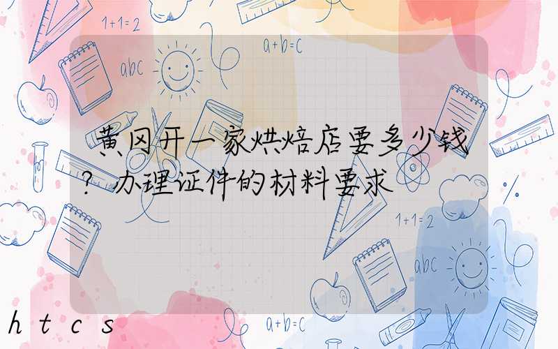 黄冈开一家烘焙店要多少钱？办理证件的材料要求！