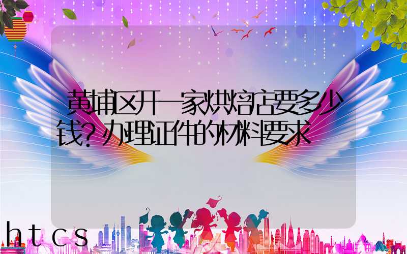黄埔区开一家烘焙店要多少钱？办理证件的材料要求！