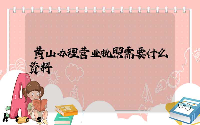 黄山办理营业执照需要什么资料?清单分享!