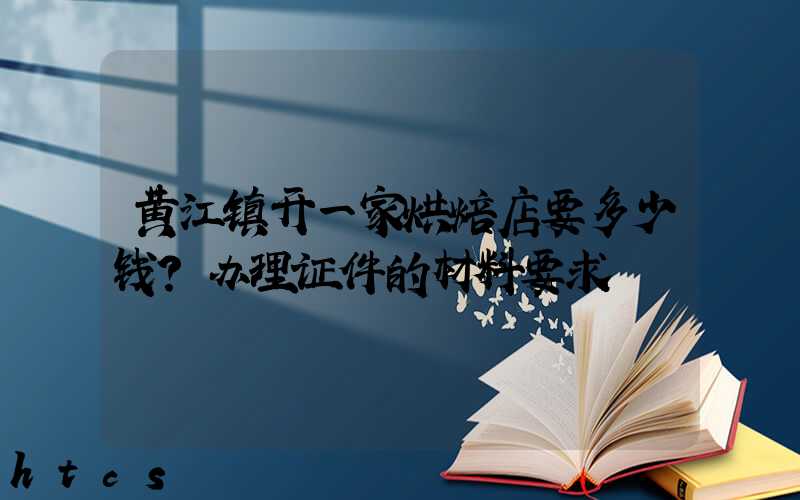 黄江镇开一家烘焙店要多少钱？办理证件的材料要求！