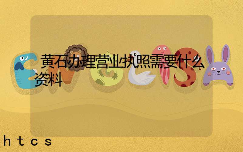 黄石办理营业执照需要什么资料?清单分享!