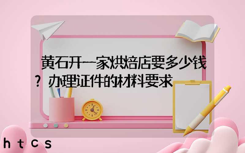 黄石开一家烘焙店要多少钱？办理证件的材料要求！