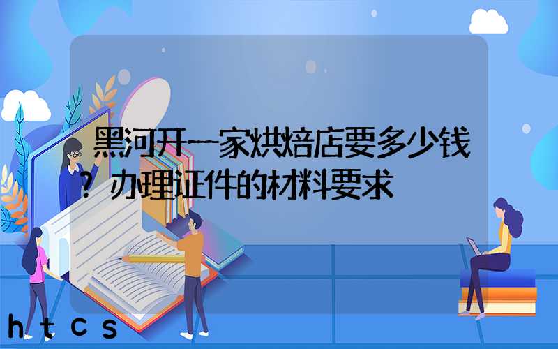 黑河开一家烘焙店要多少钱？办理证件的材料要求！