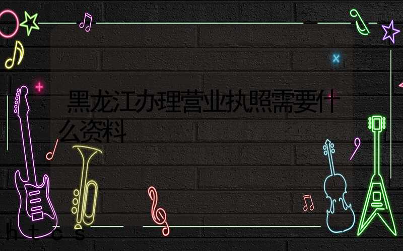 黑龙江办理营业执照需要什么资料?清单分享!